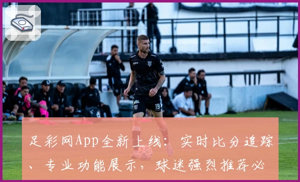 足彩网App全新上线：实时比分追踪、专业功能展示，球迷强烈推荐必备神器
