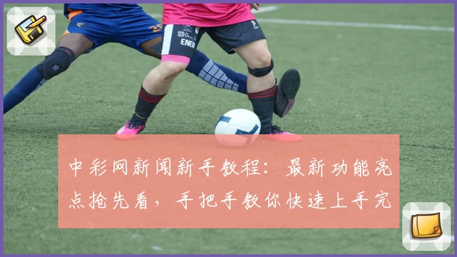 中彩网新闻新手教程：最新功能亮点抢先看，手把手教你快速上手完整攻略