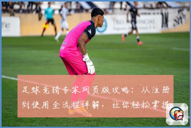 足球竞猜专家网页版攻略：从注册到使用全流程详解，让你轻松掌握比赛预测秘诀