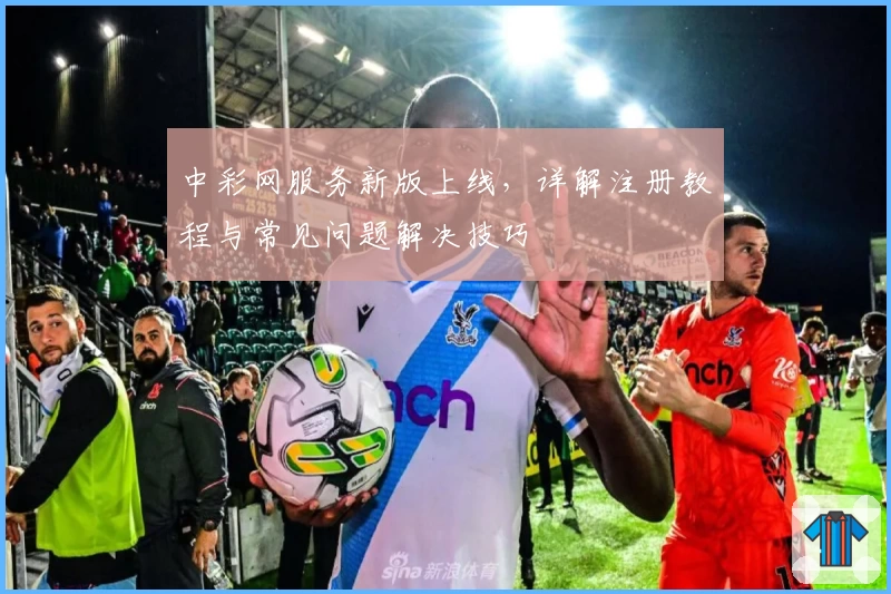 中彩网服务新版上线，详解注册教程与常见问题解决技巧
