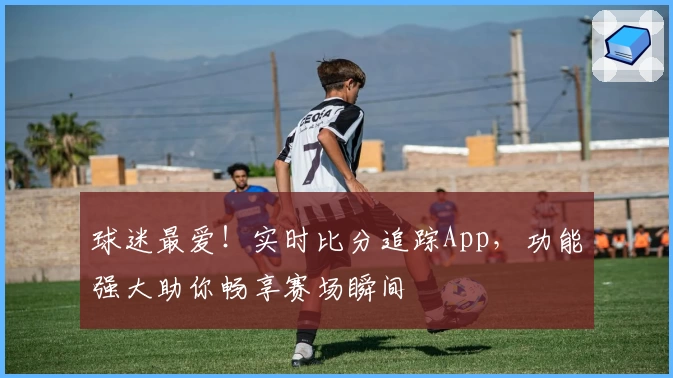 球迷最爱!实时比分追踪App,功能强大助你畅享赛场瞬间