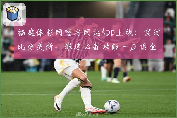 福建体彩网官方网站App上线:实时比分更新,球迷必备功能一应俱全