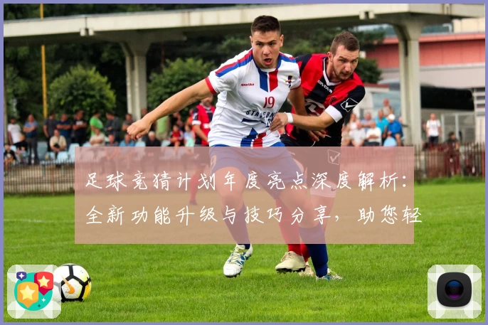 足球竞猜计划年度亮点深度解析：全新功能升级与技巧分享，助您轻松掌握赛事预测秘诀