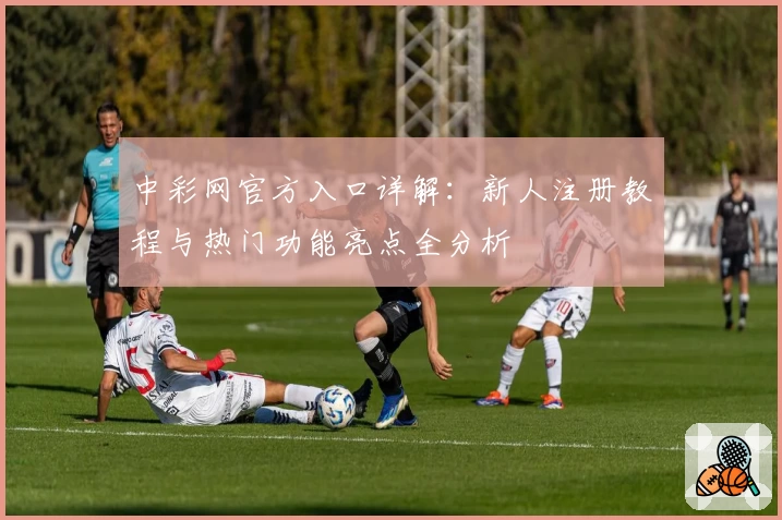 中彩网官方入口详解：新人注册教程与热门功能亮点全分析
