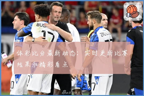 体彩比分最新动态：实时更新比赛结果和精彩看点