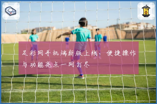 足彩网手机端新版上线，便捷操作与功能亮点一网打尽