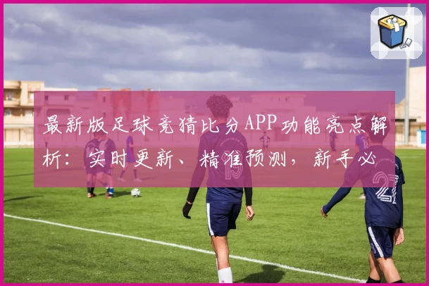 最新版足球竞猜比分APP功能亮点解析：实时更新、精准预测，新手必看攻略