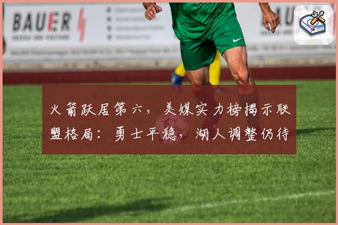 火箭跃居第六，美媒实力榜揭示联盟格局：勇士平稳，湖人调整仍待考验