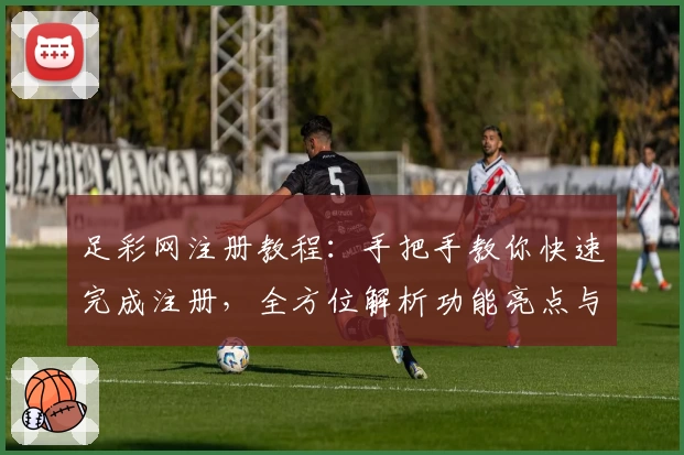 足彩网注册教程：手把手教你快速完成注册，全方位解析功能亮点与使用技巧
