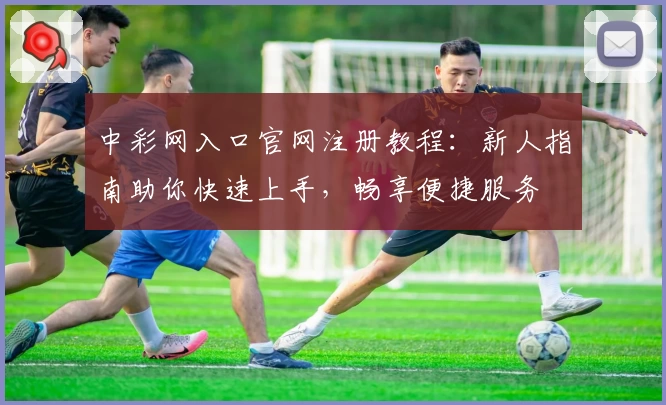 中彩网入口官网注册教程：新人指南助你快速上手，畅享便捷服务