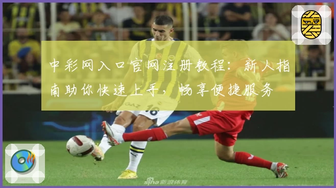 中彩网入口官网注册教程：新人指南助你快速上手，畅享便捷服务