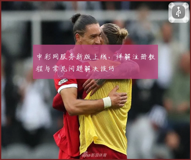 中彩网服务新版上线，详解注册教程与常见问题解决技巧
