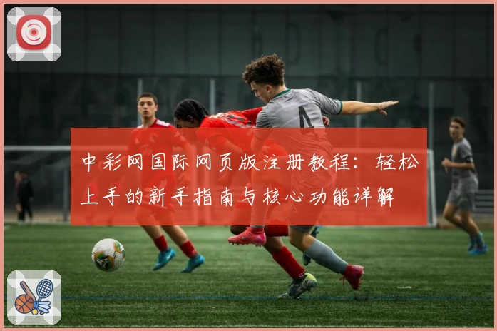 中彩网国际网页版注册教程：轻松上手的新手指南与核心功能详解