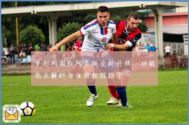 中彩网国际网页版全新升级:功能亮点解析与注册教程指导