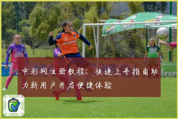 中彩网注册教程:快速上手指南助力新用户开启便捷体验